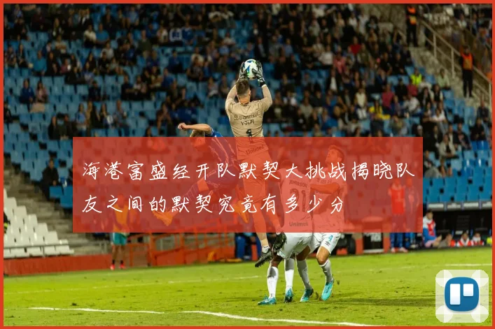 海港富盛经开队默契大挑战揭晓队友之间的默契究竟有多少分