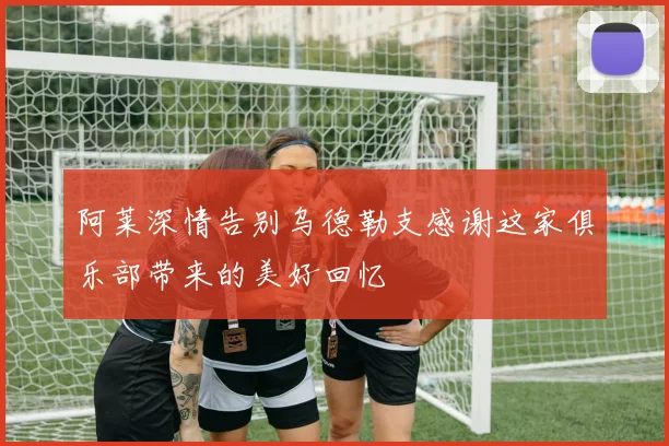 阿莱深情告别乌德勒支感谢这家俱乐部带来的美好回忆