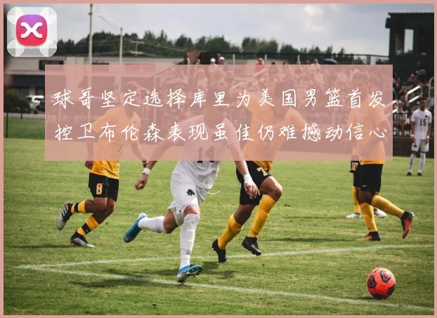 球哥坚定选择库里为美国男篮首发控卫布伦森表现虽佳仍难撼动信心