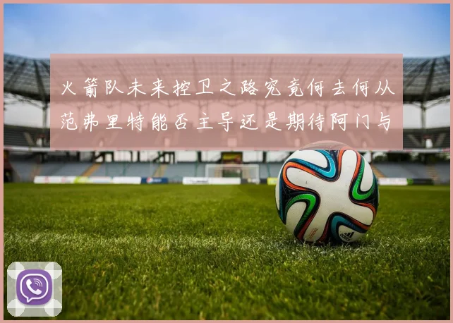火箭队未来控卫之路究竟何去何从范弗里特能否主导还是期待阿门与谢泼德崛起