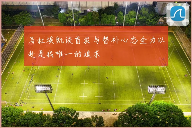 马杜埃凯谈首发与替补心态全力以赴是我唯一的追求