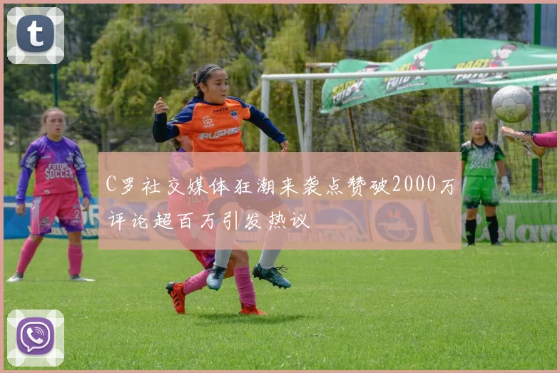 C罗社交媒体狂潮来袭点赞破2000万评论超百万引发热议