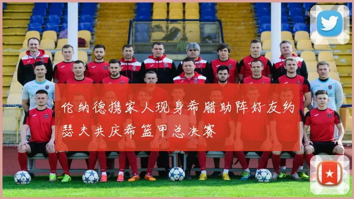 伦纳德携家人现身希腊助阵好友约瑟夫共庆希篮甲总决赛