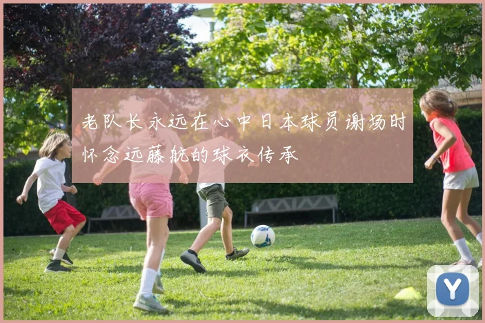 老队长永远在心中日本球员谢场时怀念远藤航的球衣传承