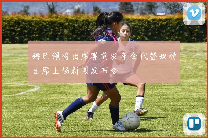 姆巴佩将出席赛前发布会代替坎特出席上场新闻发布会