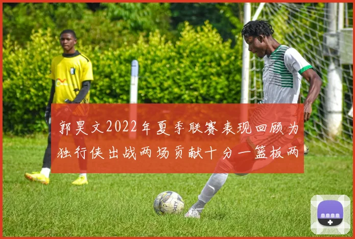 郭昊文2022年夏季联赛表现回顾为独行侠出战两场贡献十分一篮板两助攻