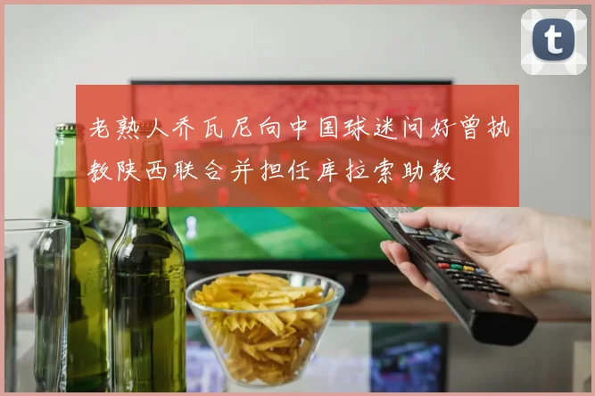 老熟人乔瓦尼向中国球迷问好曾执教陕西联合并担任库拉索助教