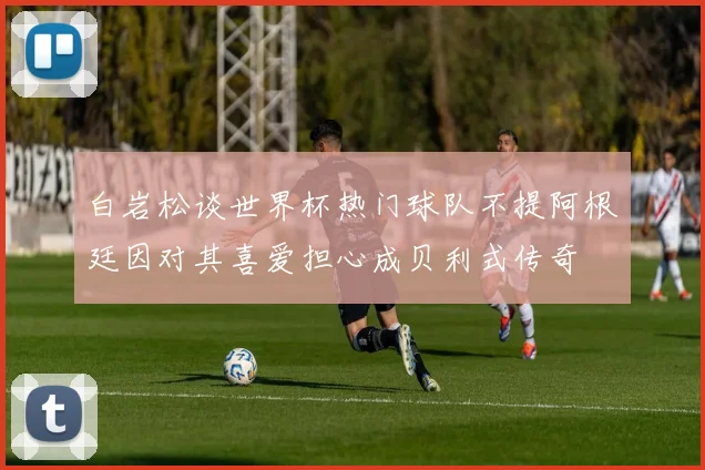 白岩松谈世界杯热门球队不提阿根廷因对其喜爱担心成贝利式传奇