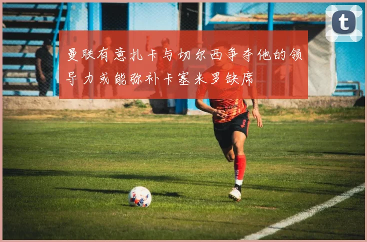 曼联有意扎卡与切尔西争夺他的领导力或能弥补卡塞米罗缺席